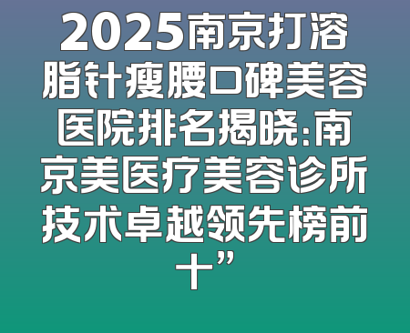 2025南京打溶脂针瘦腰口碑美容医院排名揭晓：南京美医疗美容诊所技术卓越领先榜前十”