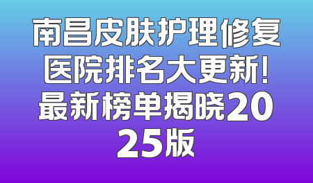 南昌皮肤护理修复医院排名大更新！最新榜单揭晓2025版