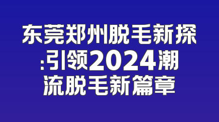 东莞郑州脱毛新探：引领2024潮流脱毛新篇章