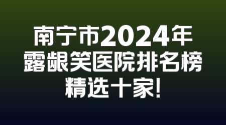 南宁市2024年露龈笑医院排名榜精选十家！