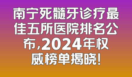 南宁死髓牙诊疗最佳五所医院排名公布，2024年权威榜单揭晓！