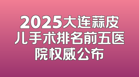 2025大连蒜皮儿手术排名前五医院权威公布