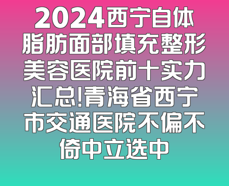 2024西宁自体脂肪面部填充整形美容医院前十实力汇总！青海省西宁市交通医院不偏不倚中立选中