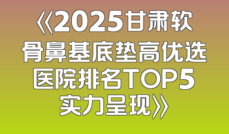 《2025甘肃软骨鼻基底垫高优选医院排名TOP5实力呈现》