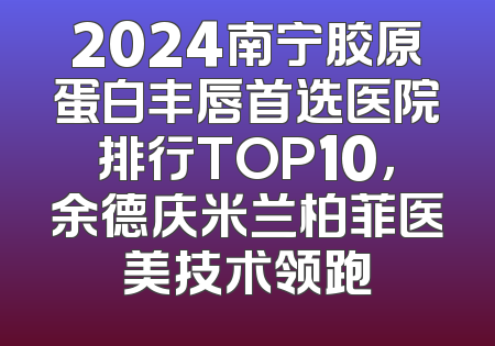 2024南宁胶原蛋白丰唇首选医院排行TOP10，余德庆米兰柏菲医美技术领跑