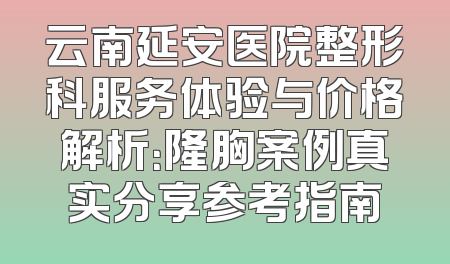 云南延安医院整形科服务体验与价格解析：隆胸案例真实分享参考指南