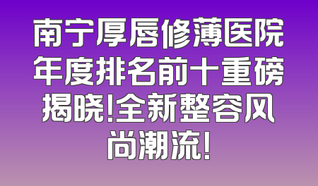 南宁厚唇修薄医院年度排名前十重磅揭晓！全新整容风尚潮流！