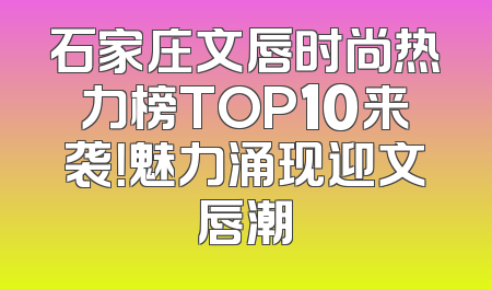 石家庄文唇时尚热力榜TOP10来袭！魅力涌现迎文唇潮