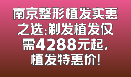 南京整形植发实惠之选：剃发植发仅需4288元起，植发特惠价！