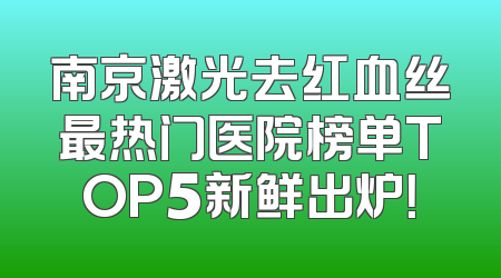 南京激光去红血丝最热门医院榜单TOP5新鲜出炉！