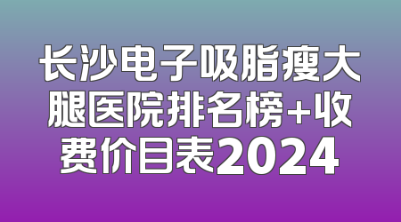 长沙电子吸脂瘦大腿医院排名榜+收费价目表2024