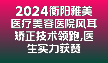 2024衡阳雅美医疗美容医院风耳矫正技术领跑，医生实力获赞
