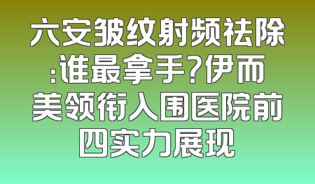 六安皱纹射频祛除：谁最拿手？伊而美领衔入围医院前四实力展现
