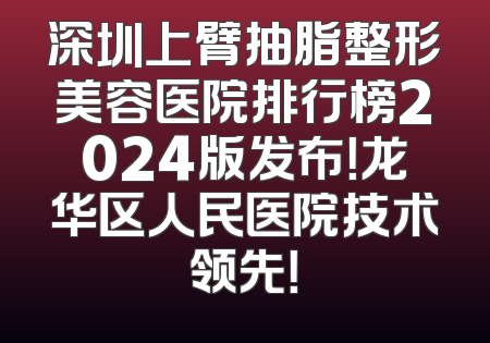 深圳上臂抽脂整形美容医院排行榜2024版发布！龙华区人民医院技术领先！