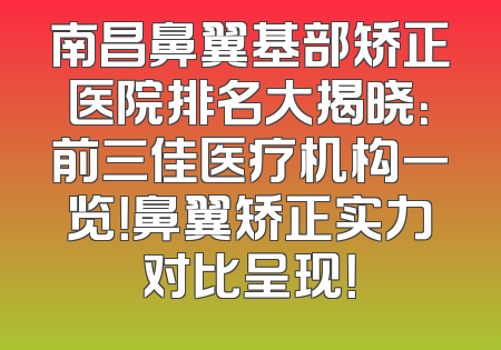 南昌鼻翼基部矫正医院排名大揭晓：前三佳医疗机构一览！鼻翼矫正实力对比呈现！