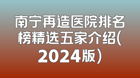 南宁再造医院排名榜精选五家介绍（2024版）