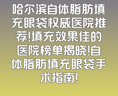 哈尔滨自体脂肪填充眼袋权威医院推荐！填充效果佳的医院榜单揭晓！自体脂肪填充眼袋手术指南！