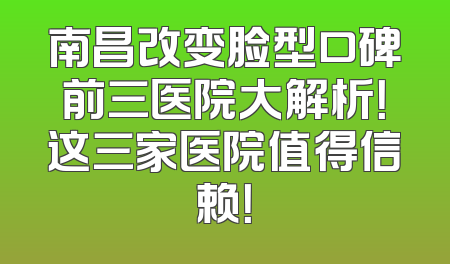 南昌改变脸型口碑前三医院大解析！这三家医院值得信赖！