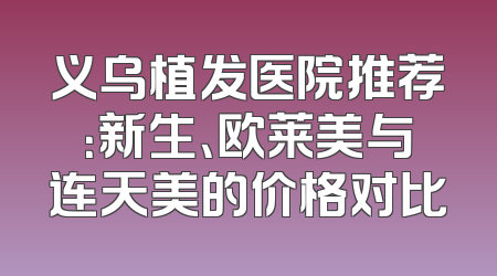 义乌植发医院推荐：新生、欧莱美与连天美的价格对比