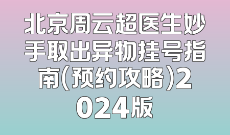 北京周云超医生妙手取出异物挂号指南（预约攻略）2024版