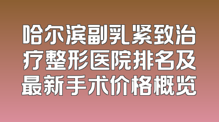 哈尔滨副乳紧致治疗整形医院排名及最新手术价格概览