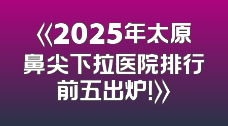 《2025年太原鼻尖下拉医院排行前五出炉！》