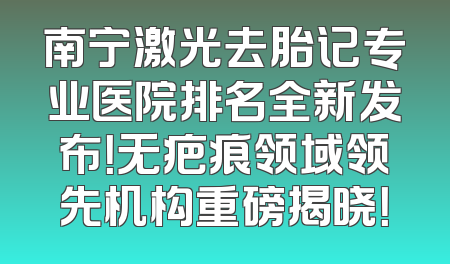 南宁激光去胎记专业医院排名全新发布！无疤痕领域领先机构重磅揭晓！