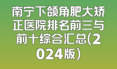 南宁下颌角肥大矫正医院排名前三与前十综合汇总（2024版）