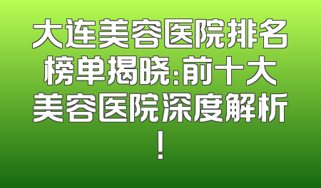 大连美容医院排名榜单揭晓：前十大美容医院深度解析！