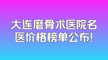大连磨骨术医院名医价格榜单公布！
