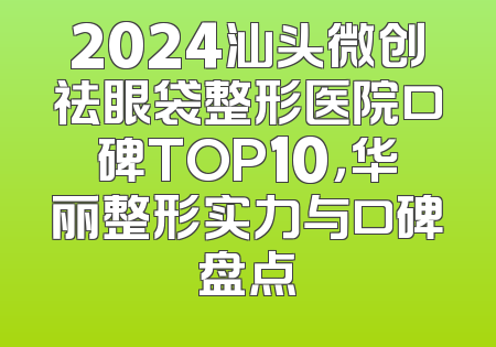 2024汕头微创祛眼袋整形医院口碑TOP10，华丽整形实力与口碑盘点