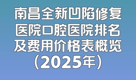 南昌全新凹陷修复医院口腔医院排名及费用价格表概览（2025年）