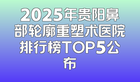 2025年贵阳鼻部轮廓重塑术医院排行榜TOP5公布