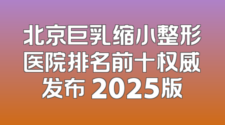 北京巨乳缩小整形医院排名前十权威发布 2025版