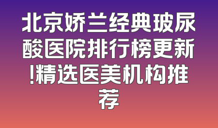 北京娇兰经典玻尿酸医院排行榜更新！精选医美机构推荐