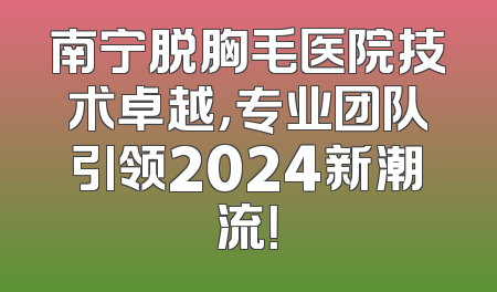 南宁脱胸毛医院技术卓越，专业团队引领2024新潮流！