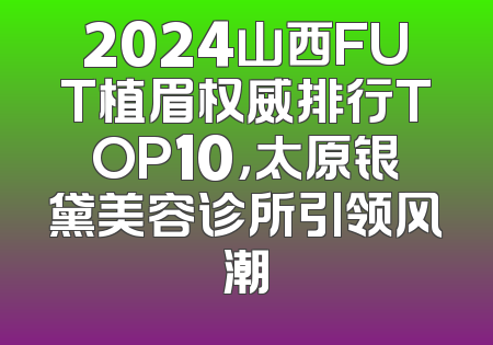 2024山西FUT植眉权威排行TOP10，太原银黛美容诊所引领风潮