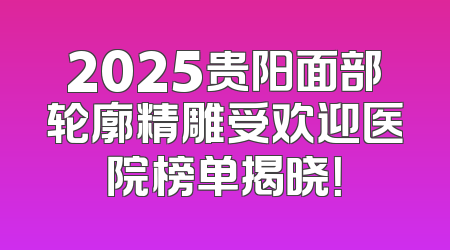 2025贵阳面部轮廓精雕受欢迎医院榜单揭晓！