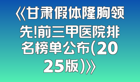 《甘肃假体隆胸领先！前三甲医院排名榜单公布（2025版）》