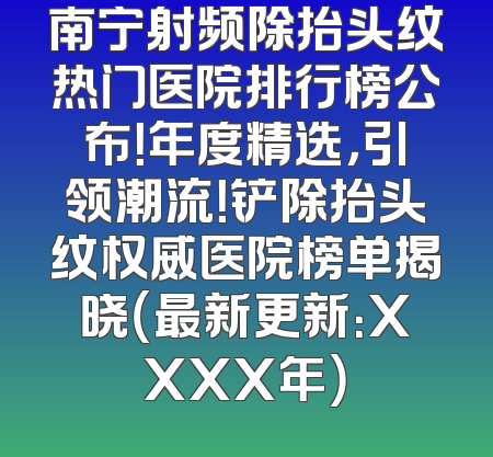 南宁射频除抬头纹热门医院排行榜公布！年度精选，引领潮流！铲除抬头纹权威医院榜单揭晓（最新更新：XXXX年）
