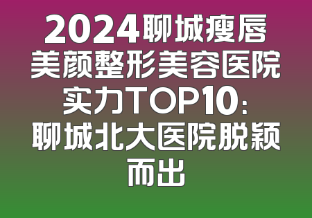 2024聊城瘦唇美颜整形美容医院实力TOP10：聊城北大医院脱颖而出