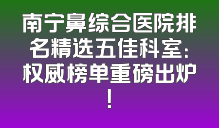 南宁鼻综合医院排名精选五佳科室：权威榜单重磅出炉！