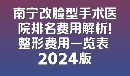 南宁改脸型手术医院排名费用解析！整形费用一览表 2024版