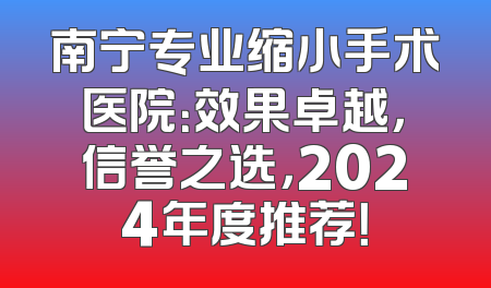 南宁专业缩小手术医院：效果卓越，信誉之选，2024年度推荐！