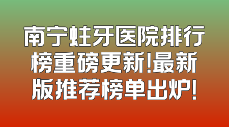 南宁蛀牙医院排行榜重磅更新！最新版推荐榜单出炉！
