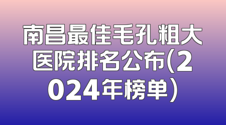 南昌最佳毛孔粗大医院排名公布（2024年榜单）