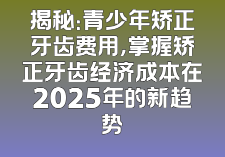 揭秘：青少年矫正牙齿费用，掌握矫正牙齿经济成本在2025年的新趋势