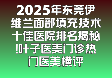 2025年东莞伊维兰面部填充技术十佳医院排名揭秘！叶子医美门诊热门医美横评