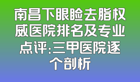 南昌下眼睑去脂权威医院排名及专业点评：三甲医院逐个剖析