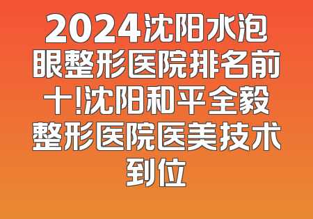 2024沈阳水泡眼整形医院排名前十！沈阳和平全毅整形医院医美技术到位
